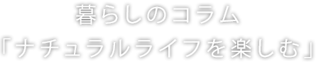 暮らしのコラム「ナチュラルライフを楽しむ」